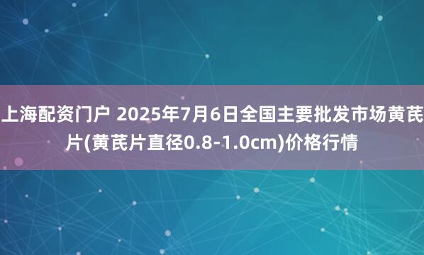 上海配资门户 2025年7月6日全国主要批发市场黄芪片(黄芪片直径0.8-1.0cm)价格行情