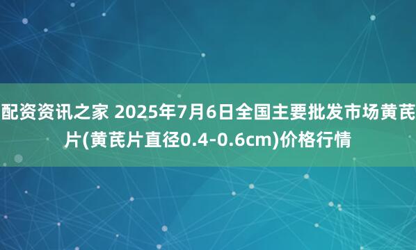 配资资讯之家 2025年7月6日全国主要批发市场黄芪片(黄芪片直径0.4-0.6cm)价格行情