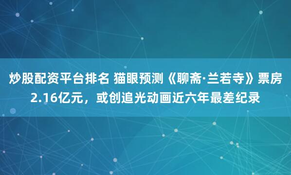 炒股配资平台排名 猫眼预测《聊斋·兰若寺》票房2.16亿元，或创追光动画近六年最差纪录