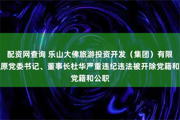 配资网查询 乐山大佛旅游投资开发（集团）有限公司原党委书记、董事长杜华严重违纪违法被开除党籍和公职