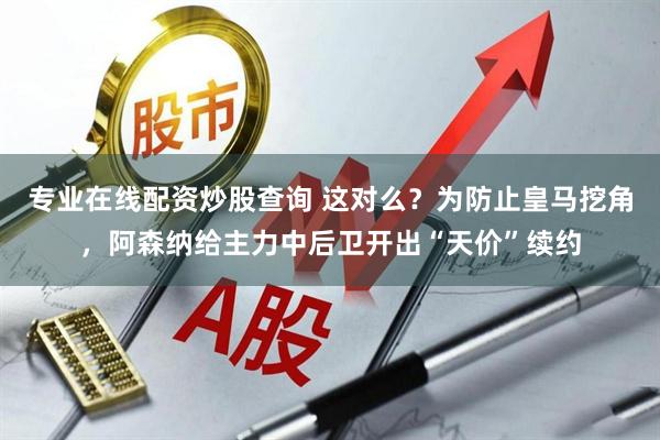 专业在线配资炒股查询 这对么？为防止皇马挖角，阿森纳给主力中后卫开出“天价”续约