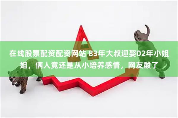 在线股票配资配资网站 83年大叔迎娶02年小姐姐，俩人竟还是从小培养感情，网友酸了
