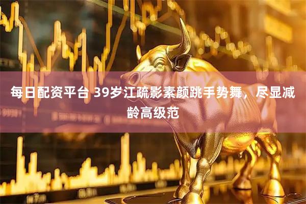 每日配资平台 39岁江疏影素颜跳手势舞，尽显减龄高级范