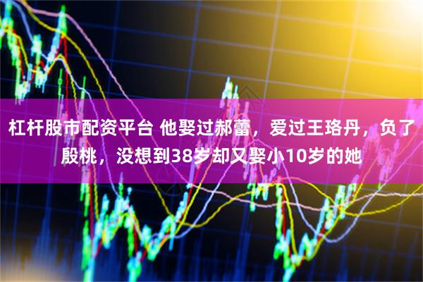 杠杆股市配资平台 他娶过郝蕾,爱过王珞丹,负了殷桃,没想到38岁却又娶小10岁的她