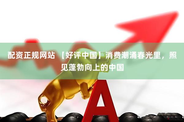 配资正规网站 【好评中国】消费潮涌春光里，照见蓬勃向上的中国