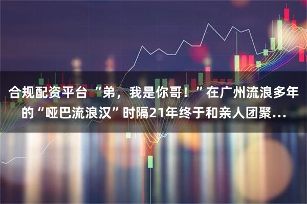 合规配资平台 “弟，我是你哥！”在广州流浪多年的“哑巴流浪汉”时隔21年终于和亲人团聚…