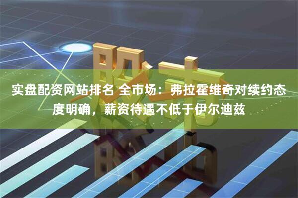 实盘配资网站排名 全市场：弗拉霍维奇对续约态度明确，薪资待遇不低于伊尔迪兹