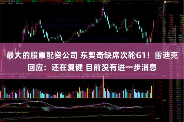 最大的股票配资公司 东契奇缺席次轮G1！雷迪克回应：还在复健 目前没有进一步消息