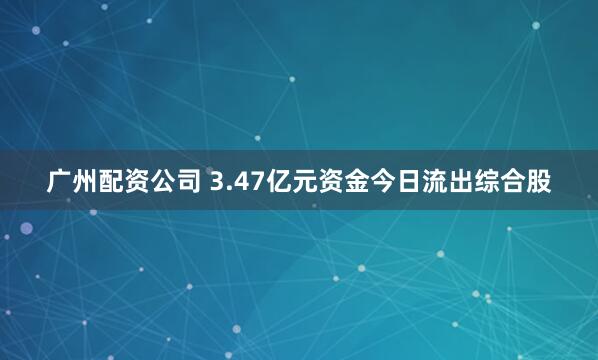 广州配资公司 3.47亿元资金今日流出综合股