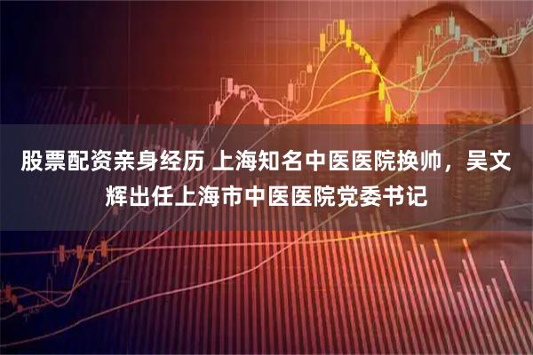 股票配资亲身经历 上海知名中医医院换帅，吴文辉出任上海市中医医院党委书记
